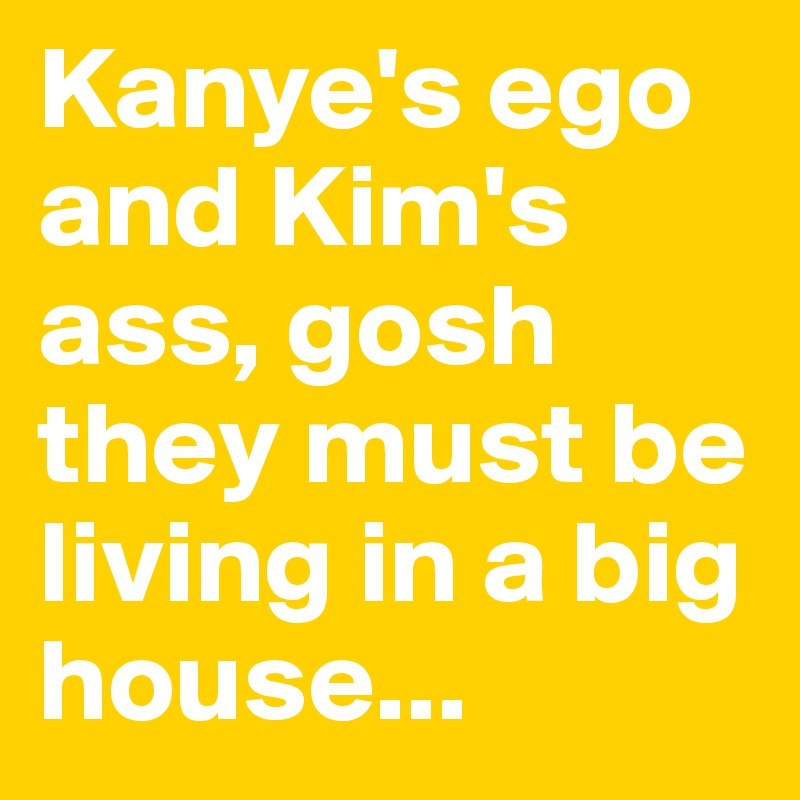 Kanye's ego and Kim's ass, gosh they must be living in a big house...