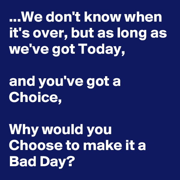 ...We don't know when it's over, but as long as we've got Today,

and you've got a Choice,

Why would you Choose to make it a Bad Day?