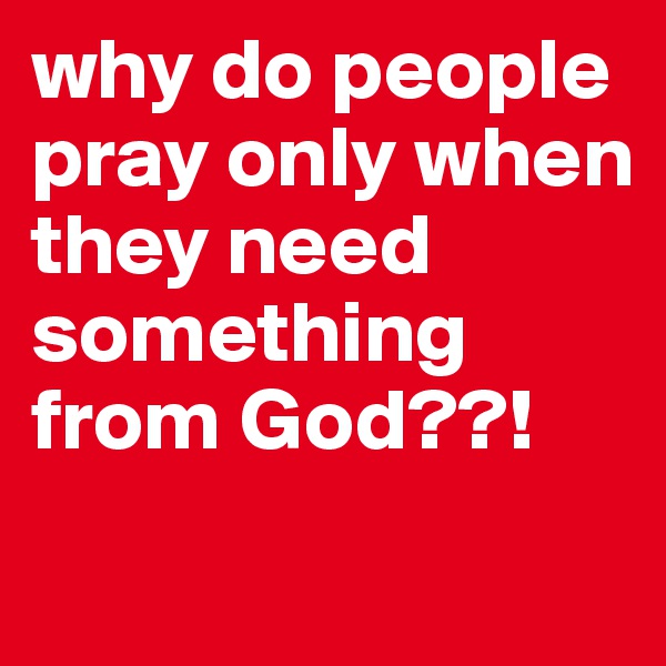 why do people pray only when they need something from God??!

