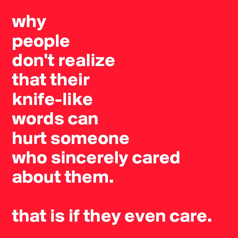 why
people
don't realize
that their
knife-like 
words can
hurt someone
who sincerely cared about them.

that is if they even care.