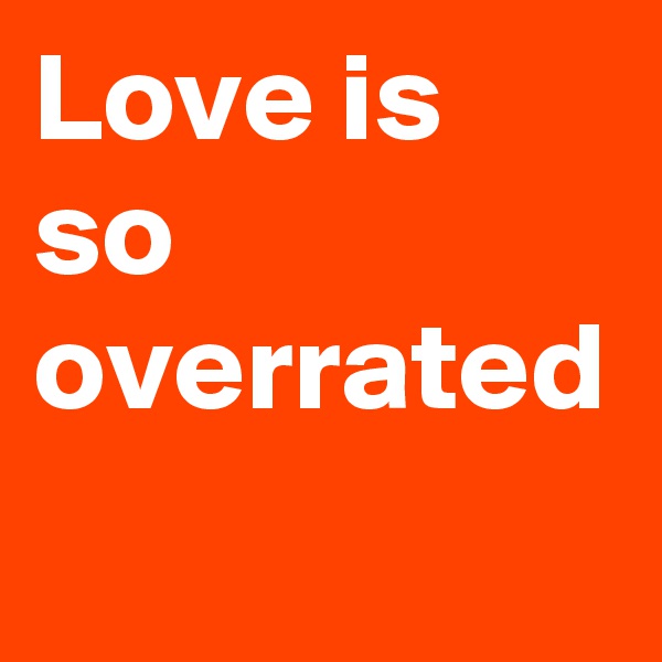 Love is so overrated