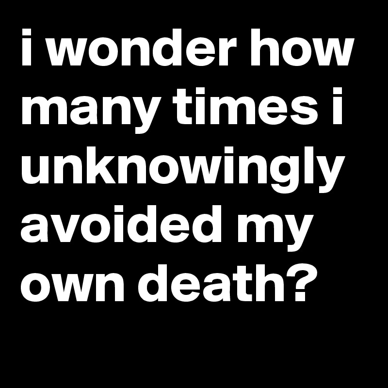 i wonder how many times i unknowingly avoided my own death?