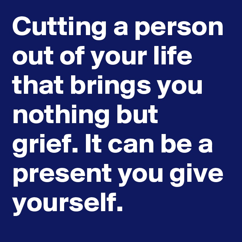 Cutting a person out of your life that brings you nothing but grief. It can be a present you give yourself.