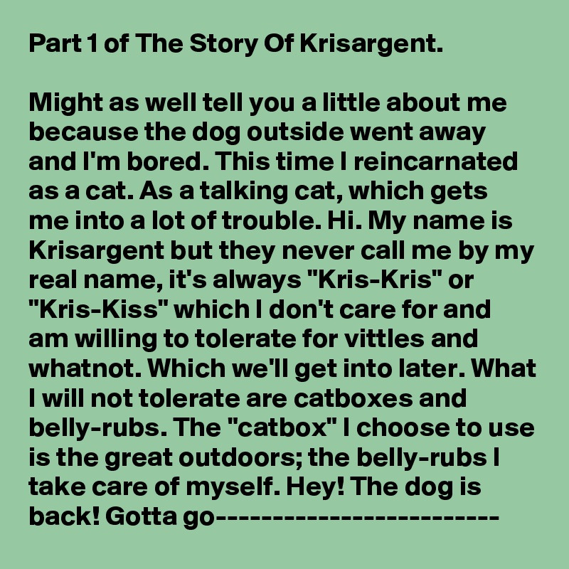 Part 1 of The Story Of Krisargent. 

Might as well tell you a little about me because the dog outside went away and I'm bored. This time I reincarnated as a cat. As a talking cat, which gets me into a lot of trouble. Hi. My name is Krisargent but they never call me by my real name, it's always "Kris-Kris" or "Kris-Kiss" which I don't care for and am willing to tolerate for vittles and whatnot. Which we'll get into later. What I will not tolerate are catboxes and belly-rubs. The "catbox" I choose to use is the great outdoors; the belly-rubs I take care of myself. Hey! The dog is back! Gotta go-------------------------
