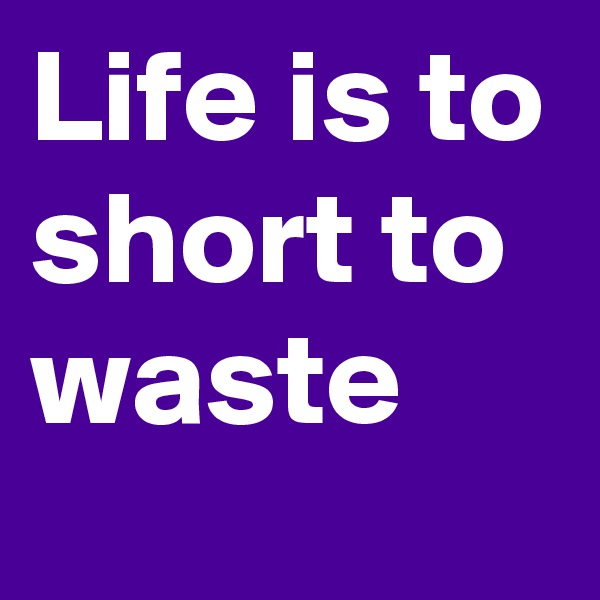 Life is to short to waste
