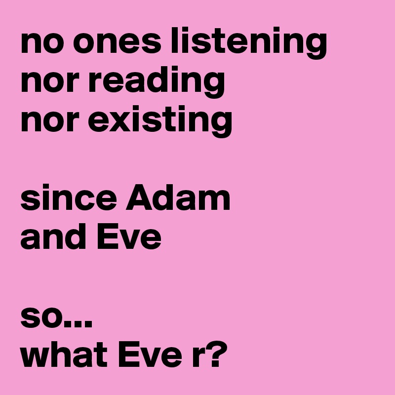 no ones listening nor reading 
nor existing

since Adam 
and Eve

so...   
what Eve r?