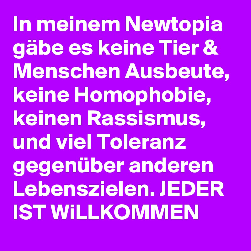 In meinem Newtopia gäbe es keine Tier & Menschen Ausbeute, keine Homophobie,  keinen Rassismus, und viel Toleranz gegenüber anderen Lebenszielen. JEDER IST WiLLKOMMEN
