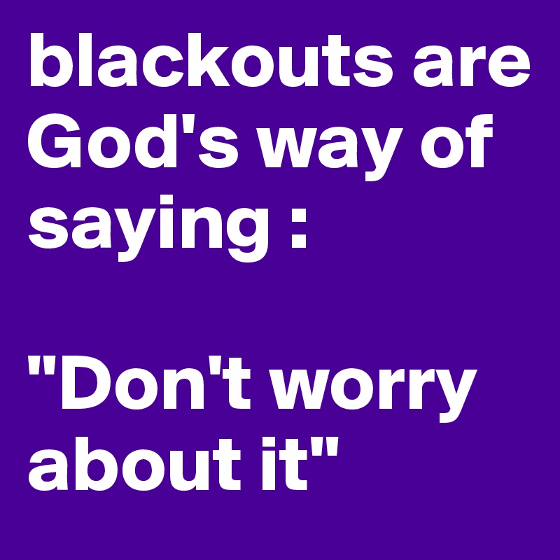 blackouts are God's way of saying : 

"Don't worry about it"