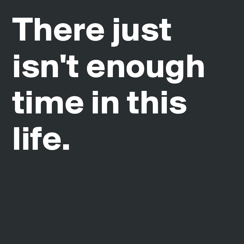 There just isn't enough time in this life.

