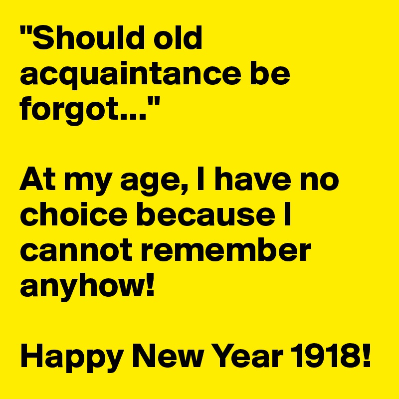 "Should old acquaintance be forgot..."

At my age, I have no choice because I cannot remember anyhow!

Happy New Year 1918!