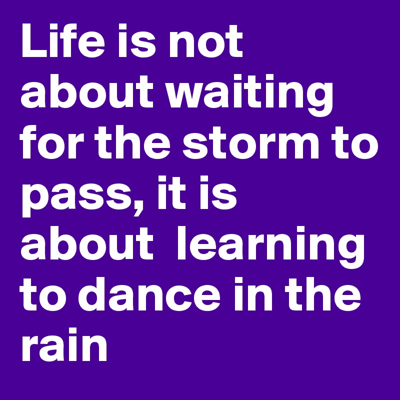 Life is not about waiting for the storm to pass, it is about  learning to dance in the rain