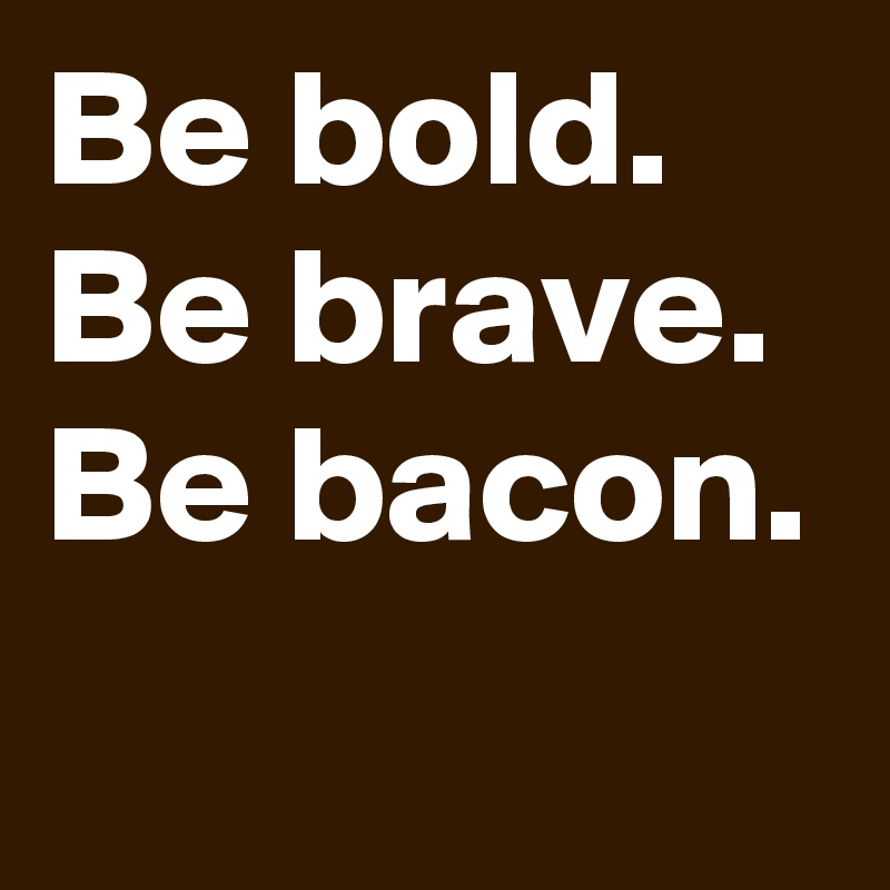 Be bold.
Be brave.
Be bacon.        