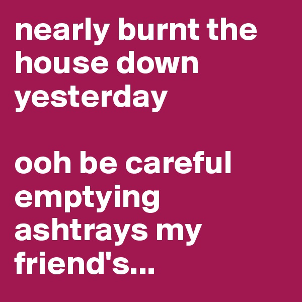 nearly burnt the house down 
yesterday 

ooh be careful emptying ashtrays my friend's...