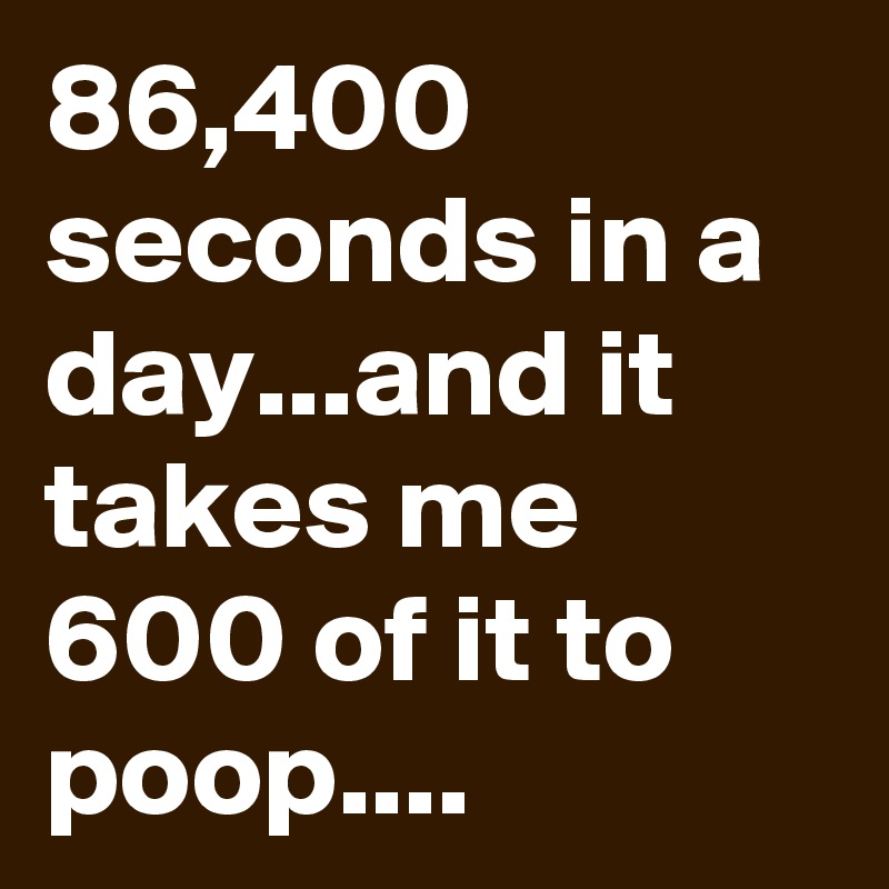 86,400 seconds in a day...and it takes me 600 of it to poop....