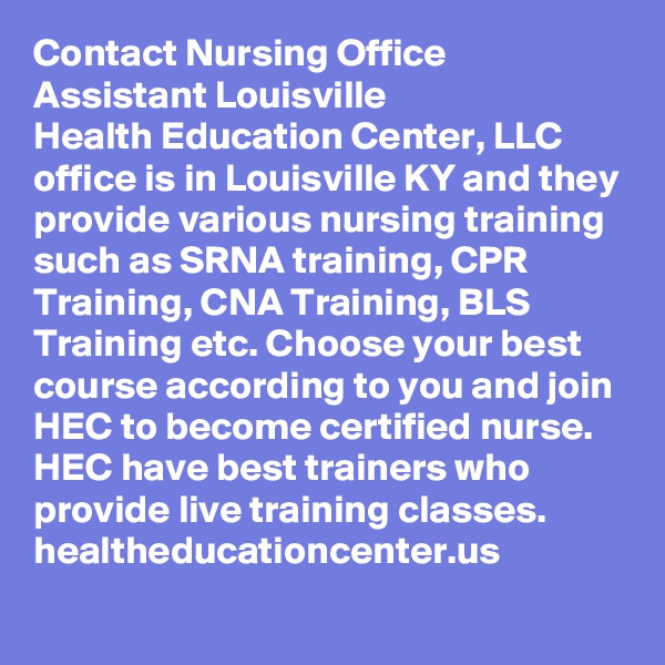 Contact Nursing Office Assistant Louisville
Health Education Center, LLC office is in Louisville KY and they provide various nursing training such as SRNA training, CPR Training, CNA Training, BLS Training etc. Choose your best course according to you and join HEC to become certified nurse. HEC have best trainers who provide live training classes. 
healtheducationcenter.us
