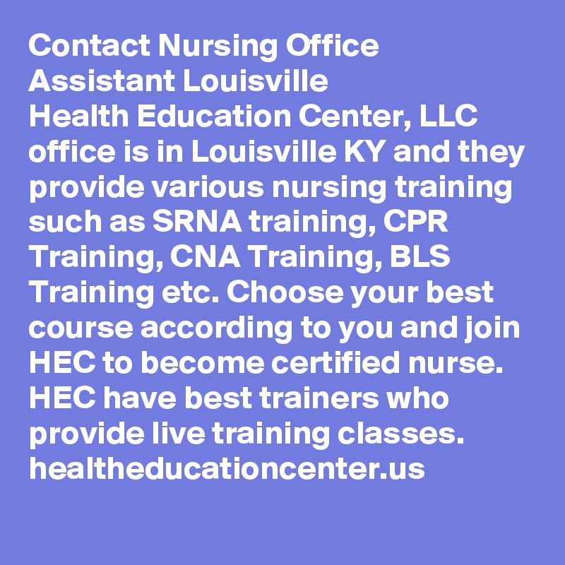 Contact Nursing Office Assistant Louisville
Health Education Center, LLC office is in Louisville KY and they provide various nursing training such as SRNA training, CPR Training, CNA Training, BLS Training etc. Choose your best course according to you and join HEC to become certified nurse. HEC have best trainers who provide live training classes. 
healtheducationcenter.us
