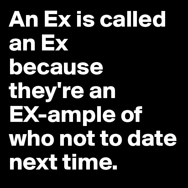 An Ex is called an Ex 
because they're an 
EX-ample of who not to date next time.