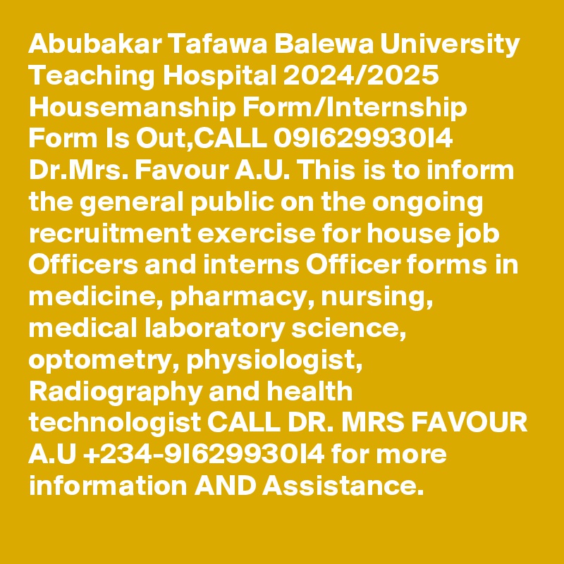 Abubakar Tafawa Balewa University Teaching Hospital 2024/2025 Housemanship Form/Internship Form Is Out,CALL 09I629930I4 Dr.Mrs. Favour A.U. This is to inform the general public on the ongoing recruitment exercise for house job Officers and interns Officer forms in medicine, pharmacy, nursing, medical laboratory science, optometry, physiologist, Radiography and health technologist CALL DR. MRS FAVOUR A.U +234-9I629930I4 for more information AND Assistance.