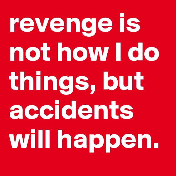 revenge is not how I do things, but accidents will happen.