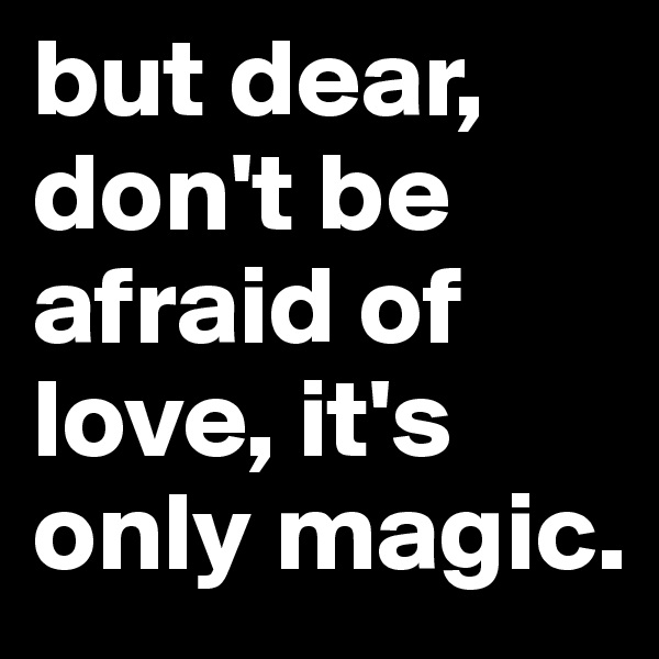 but dear, don't be afraid of love, it's only magic.