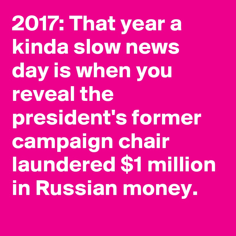 2017: That year a kinda slow news day is when you reveal the president's former campaign chair laundered $1 million in Russian money.