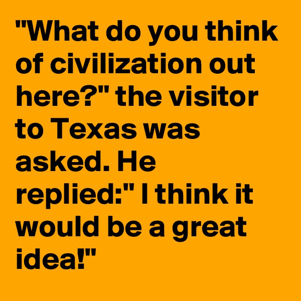 "What do you think of civilization out here?" the visitor to Texas was asked. He replied:" I think it would be a great idea!" 