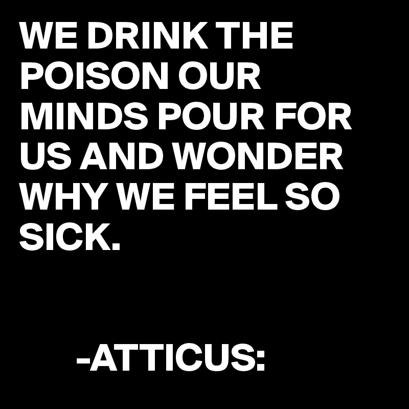 WE DRINK THE POISON OUR MINDS POUR FOR US AND WONDER WHY WE FEEL SO SICK.


       -ATTICUS: