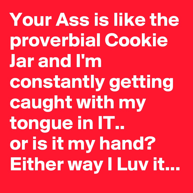 Your Ass is like the proverbial Cookie Jar and I'm constantly getting caught with my tongue in IT.. 
or is it my hand? Either way I Luv it...