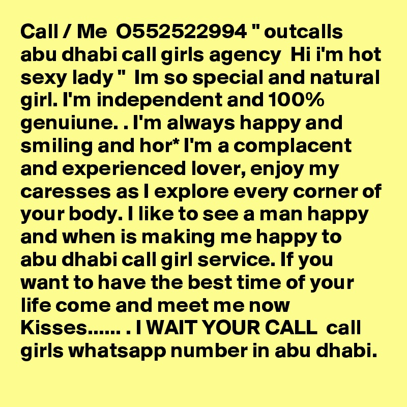 Call / Me  O552522994 " outcalls  abu dhabi call girls agency  Hi i'm hot sexy lady "  Im so special and natural girl. I'm independent and 100% genuiune. . I'm always happy and smiling and hor* I'm a complacent and experienced lover, enjoy my caresses as I explore every corner of your body. I like to see a man happy and when is making me happy to abu dhabi call girl service. If you want to have the best time of your life come and meet me now  Kisses...... . I WAIT YOUR CALL  call girls whatsapp number in abu dhabi.