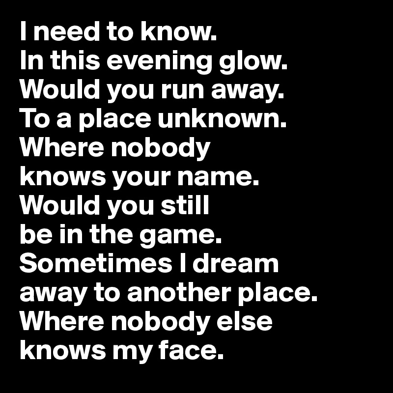 I need to know. 
In this evening glow. Would you run away. 
To a place unknown. Where nobody 
knows your name. 
Would you still 
be in the game. Sometimes I dream 
away to another place. Where nobody else 
knows my face.