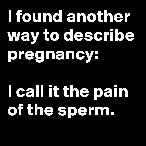 I found another way to describe pregnancy:

I call it the pain of the sperm.
