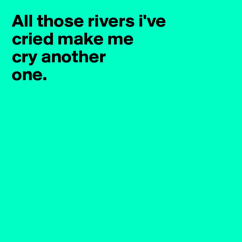 All those rivers i've 
cried make me 
cry another 
one.







