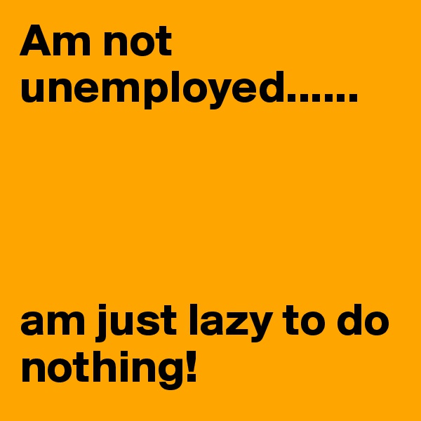Am not unemployed...... 




am just lazy to do nothing!