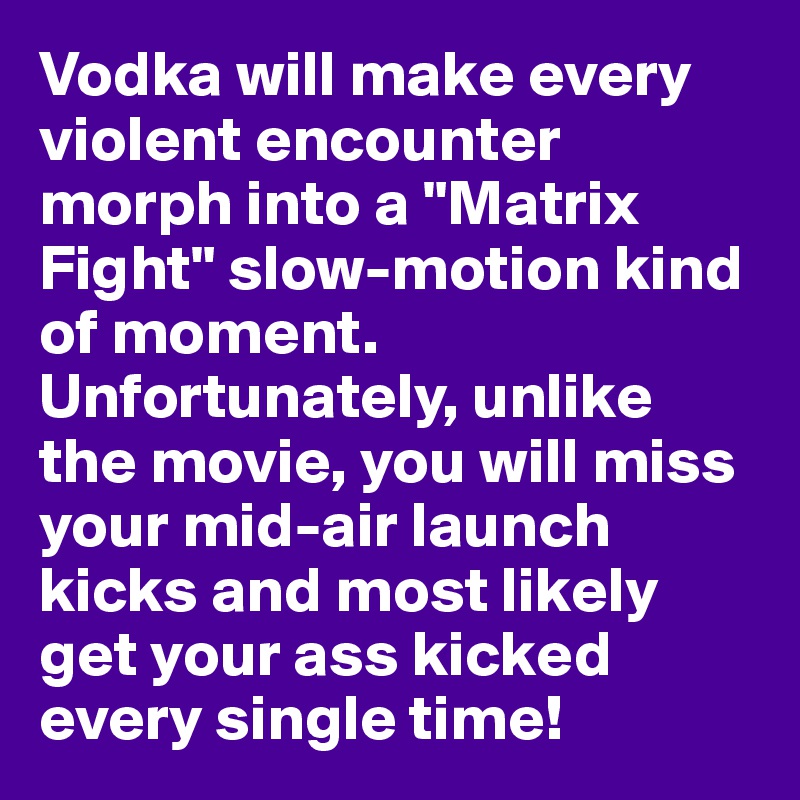 Vodka will make every violent encounter morph into a "Matrix Fight" slow-motion kind of moment. Unfortunately, unlike the movie, you will miss your mid-air launch kicks and most likely get your ass kicked every single time!
