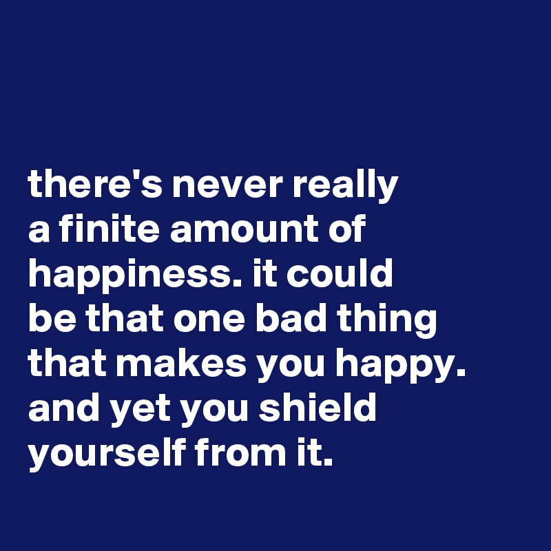 


there's never really
a finite amount of happiness. it could
be that one bad thing that makes you happy. and yet you shield yourself from it.
