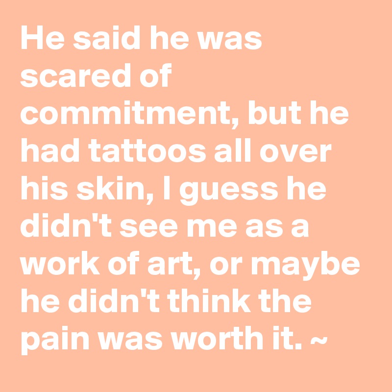 He said he was scared of commitment, but he had tattoos all over his skin, I guess he didn't see me as a work of art, or maybe he didn't think the pain was worth it. ~