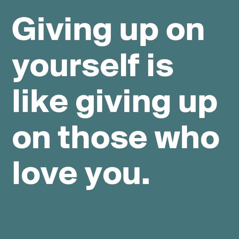Giving up on yourself is like giving up on those who love you.