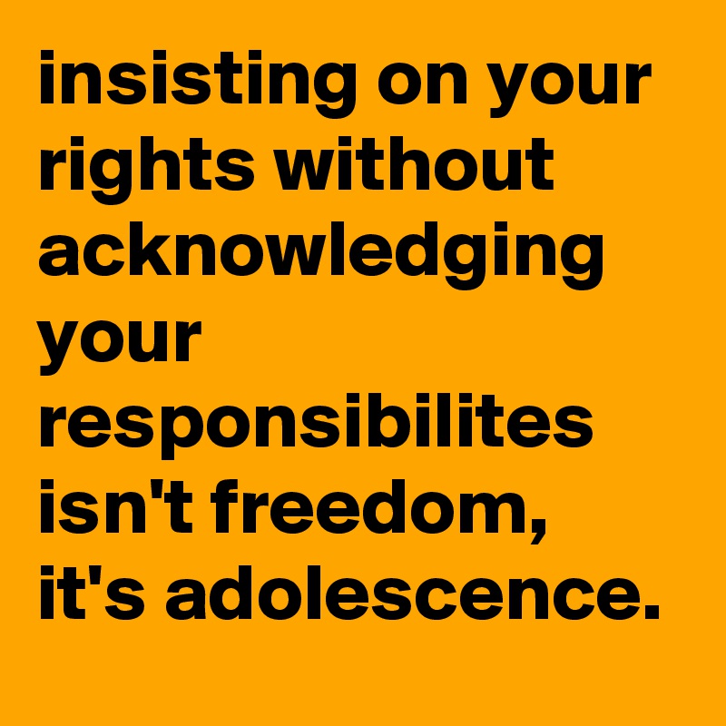 insisting on your rights without acknowledging your responsibilites isn't freedom, it's adolescence.