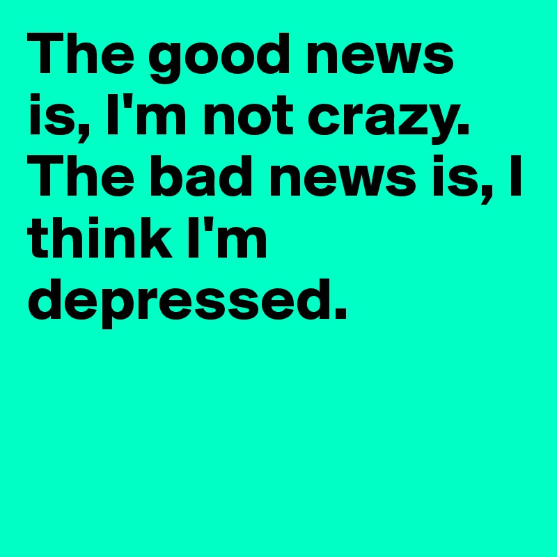 The good news is, I'm not crazy. The bad news is, I think I'm depressed.


