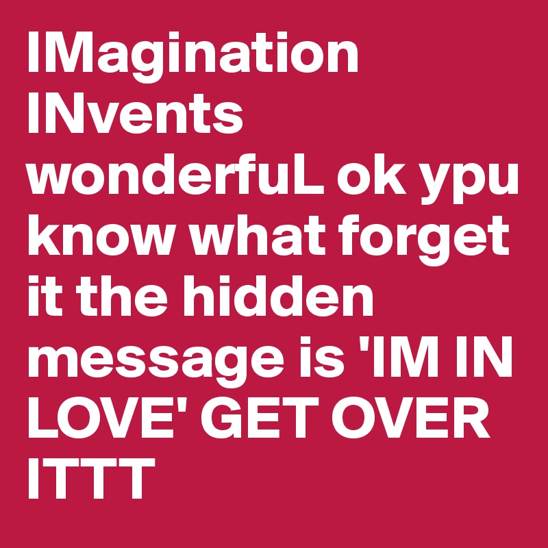 IMagination INvents wonderfuL ok ypu know what forget it the hidden message is 'IM IN LOVE' GET OVER ITTT
