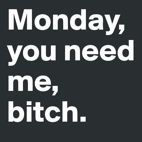 Monday, you need me, bitch. 