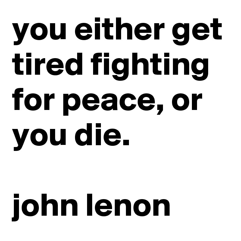 you either get tired fighting for peace, or you die.

john lenon