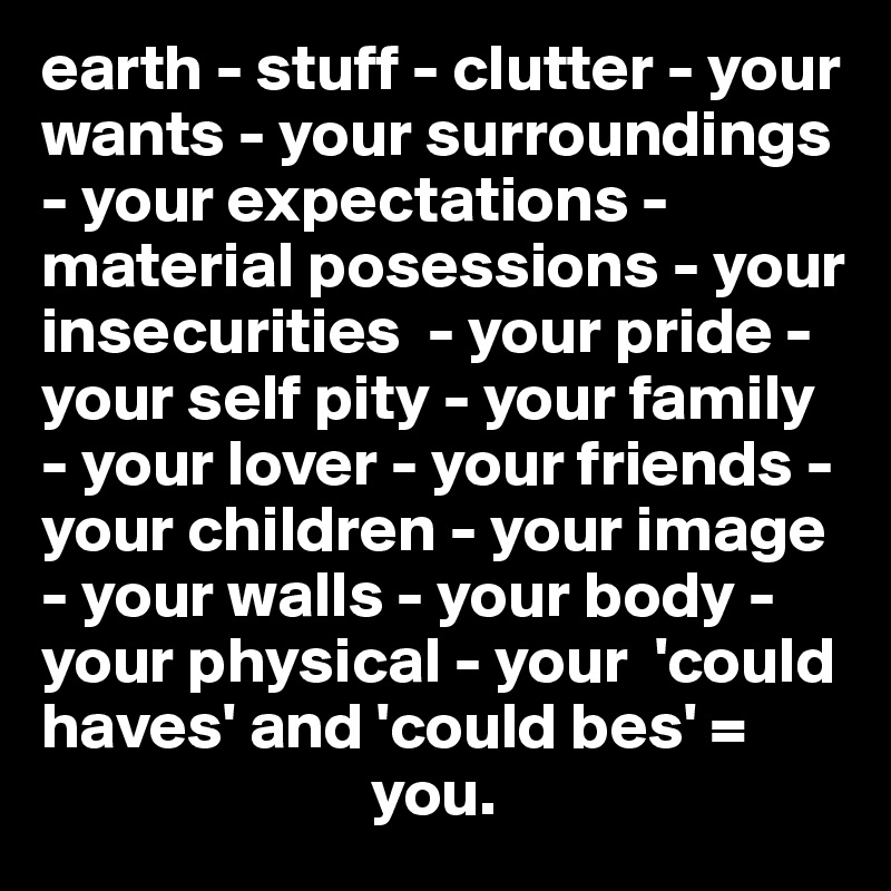 earth - stuff - clutter - your wants - your surroundings - your expectations - material posessions - your insecurities  - your pride - your self pity - your family - your lover - your friends - your children - your image - your walls - your body - your physical - your  'could haves' and 'could bes' = 
                         you.