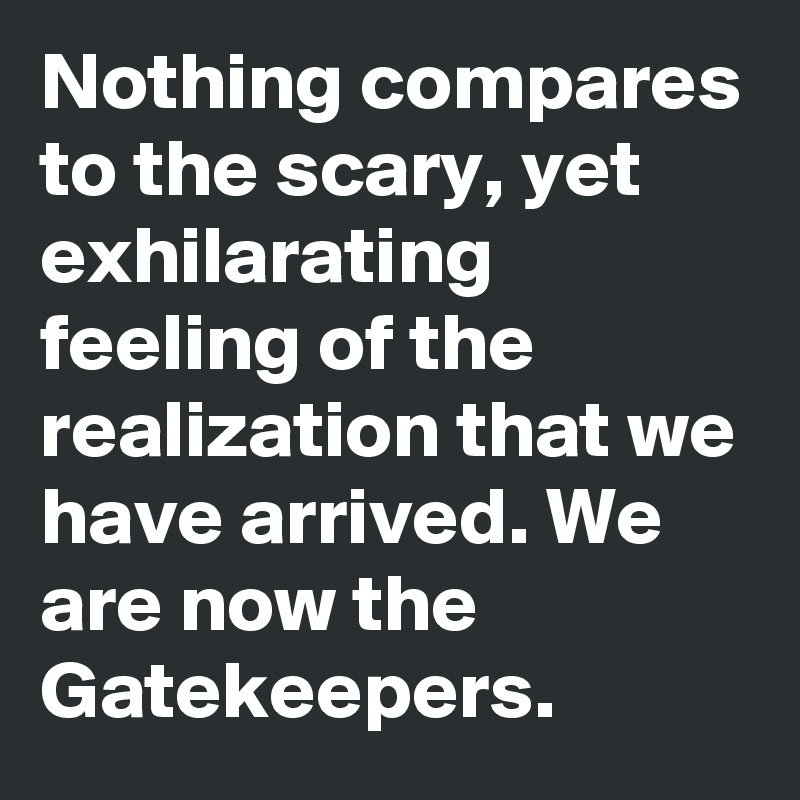 Nothing compares to the scary, yet exhilarating feeling of the realization that we have arrived. We are now the Gatekeepers. 