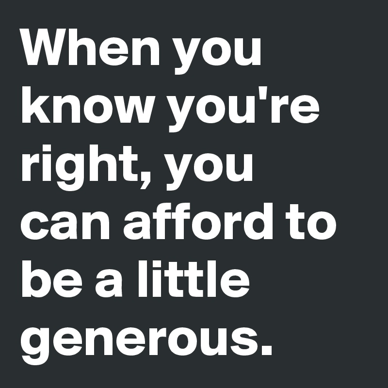 When you know you're right, you can afford to be a little generous.