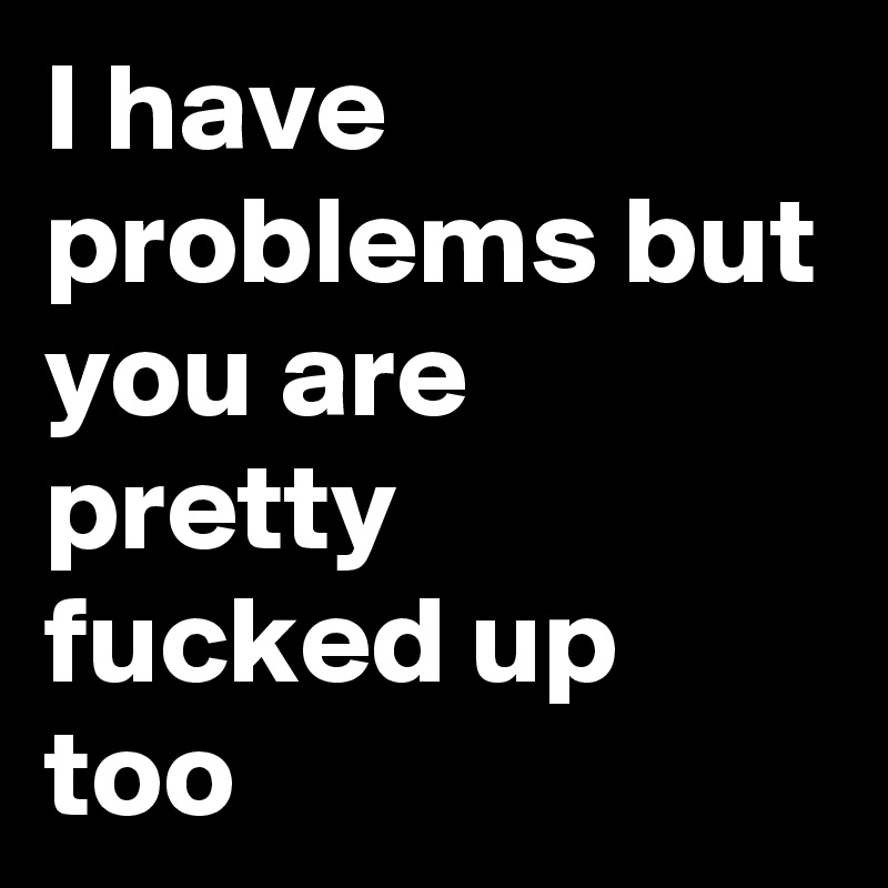 I have problems but you are pretty fucked up too