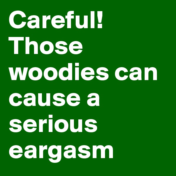 Careful! Those woodies can cause a serious eargasm