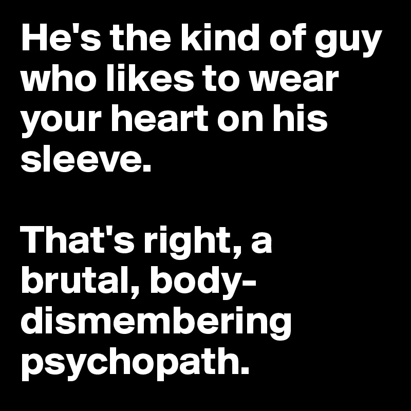 He's the kind of guy who likes to wear your heart on his sleeve.

That's right, a brutal, body-dismembering psychopath. 