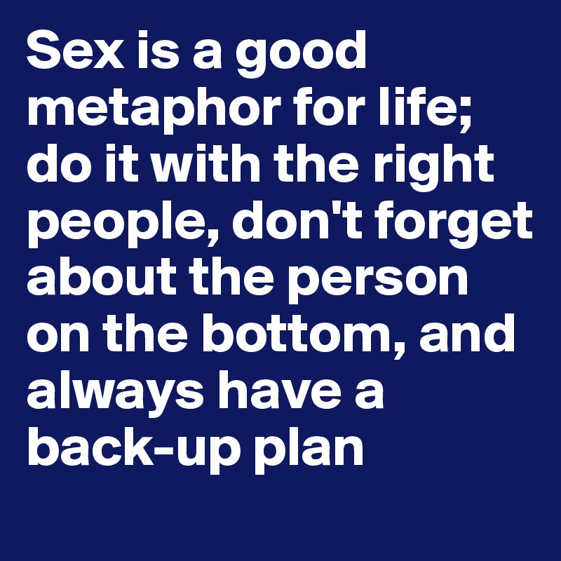 Sex is a good metaphor for life; do it with the right people, don't forget about the person on the bottom, and always have a back-up plan