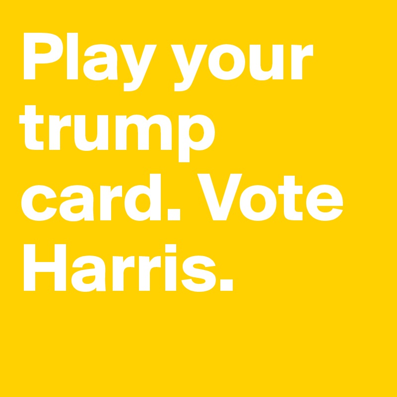 Play your trump card. Vote Harris. 
